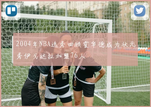2004年NBA选秀回顾霍华德成为状元秀伊戈达拉加盟76人