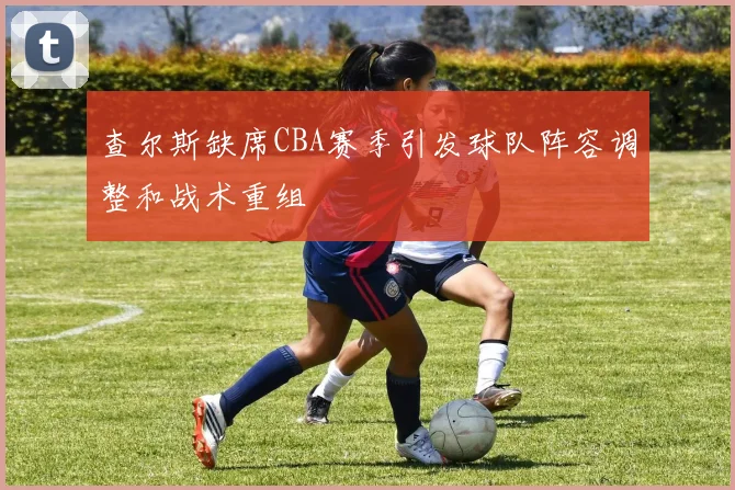 查尔斯缺席CBA赛季引发球队阵容调整和战术重组