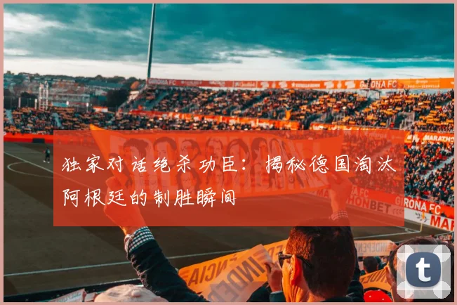 独家对话绝杀功臣：揭秘德国淘汰阿根廷的制胜瞬间