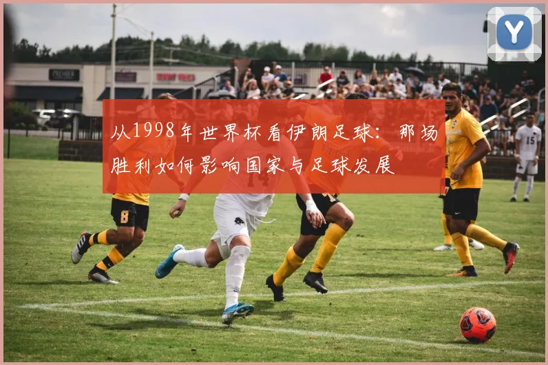 从1998年世界杯看伊朗足球：那场胜利如何影响国家与足球发展