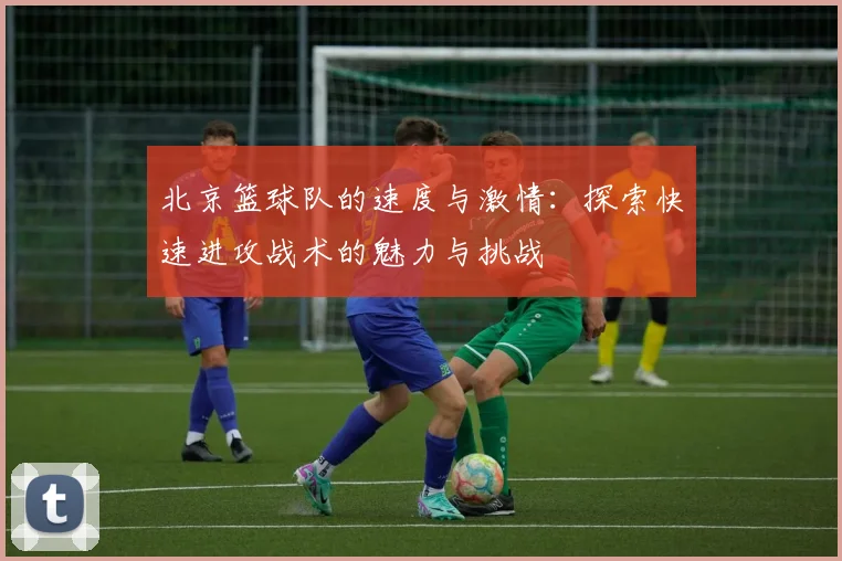 北京篮球队的速度与激情：探索快速进攻战术的魅力与挑战